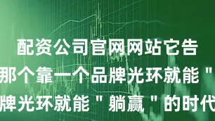 配资公司官网网站它告诉市场：那个靠一个品牌光环就能＂躺赢＂的时代