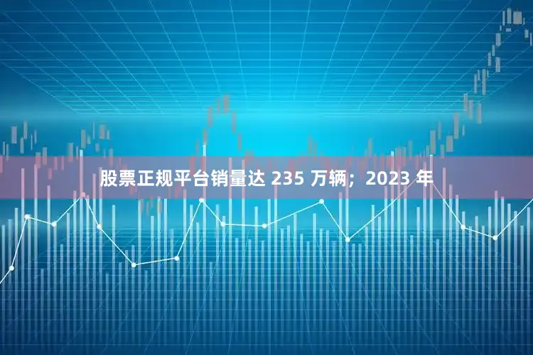 股票正规平台销量达 235 万辆；2023 年