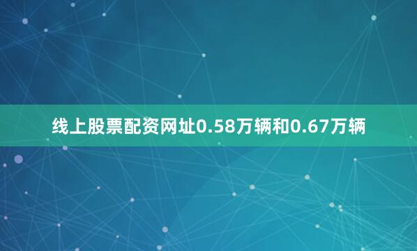 线上股票配资网址0.58万辆和0.67万辆