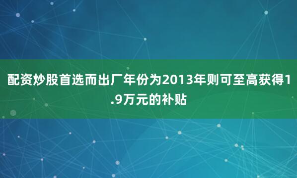 配资炒股首选而出厂年份为2013年则可至高获得1.9万元的补贴