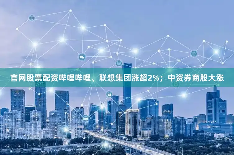 官网股票配资哔哩哔哩、联想集团涨超2%；中资券商股大涨