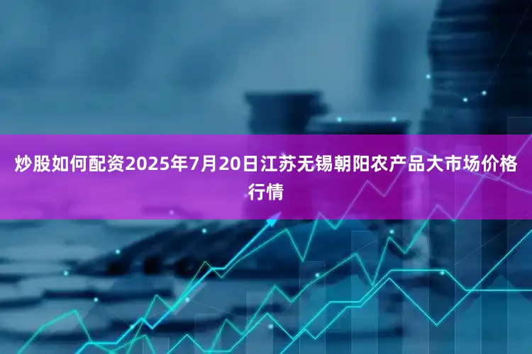 炒股如何配资2025年7月20日江苏无锡朝阳农产品大市场价格行情