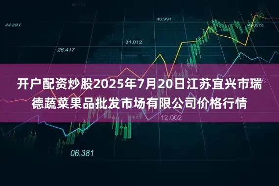 开户配资炒股2025年7月20日江苏宜兴市瑞德蔬菜果品批发市场有限公司价格行情