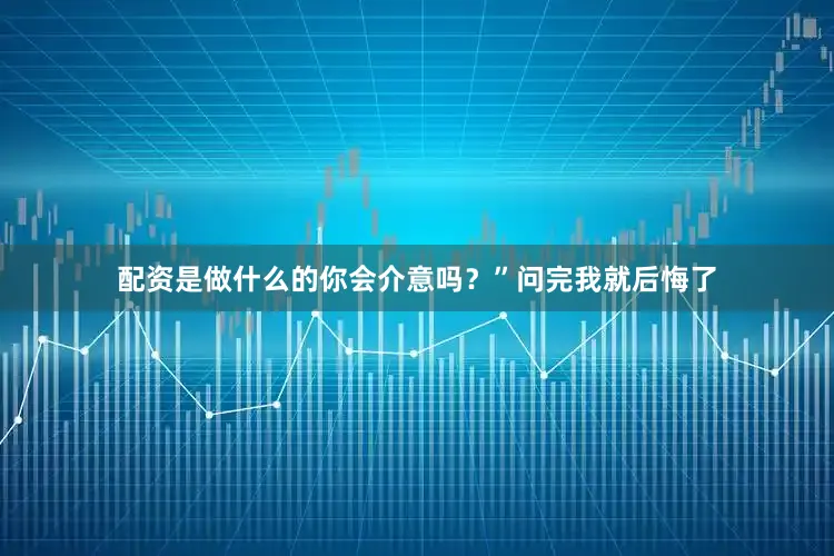 配资是做什么的你会介意吗？”问完我就后悔了