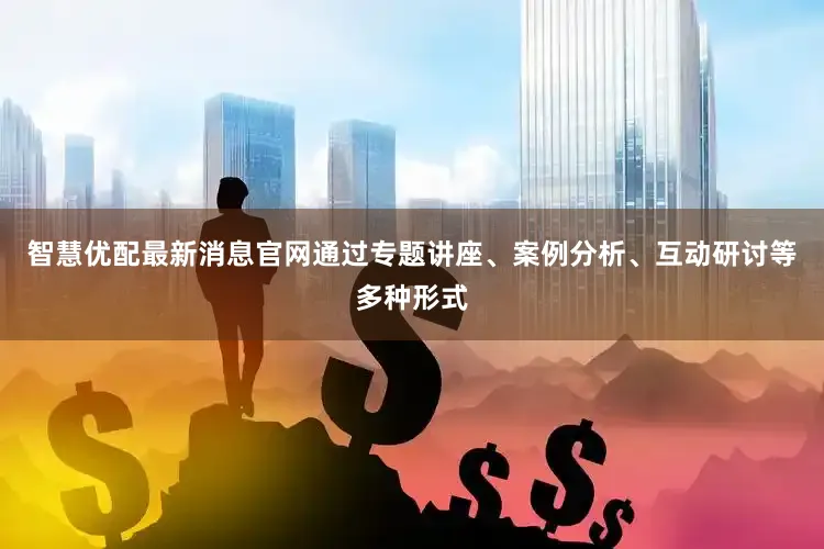 智慧优配最新消息官网通过专题讲座、案例分析、互动研讨等多种形式