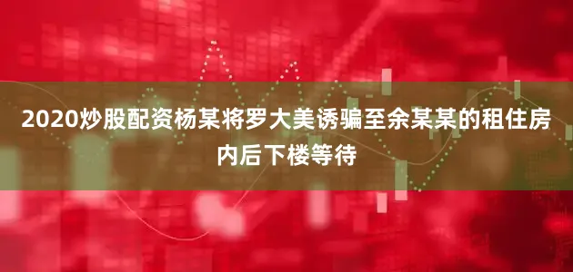 2020炒股配资杨某将罗大美诱骗至余某某的租住房内后下楼等待