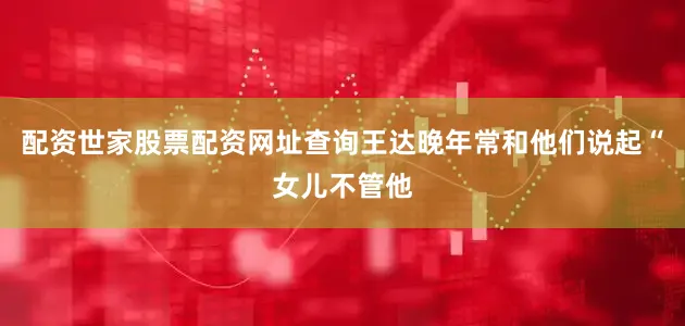 配资世家股票配资网址查询王达晚年常和他们说起“女儿不管他