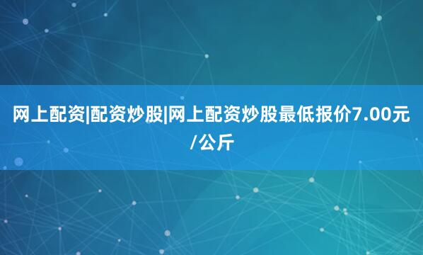 网上配资|配资炒股|网上配资炒股最低报价7.00元/公斤