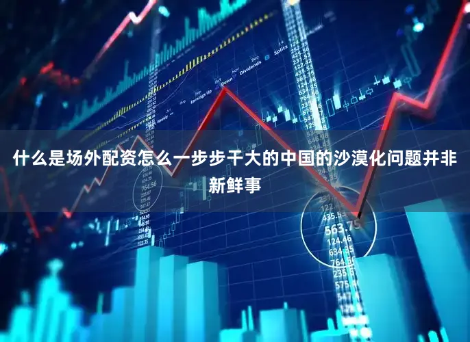 什么是场外配资怎么一步步干大的中国的沙漠化问题并非新鲜事