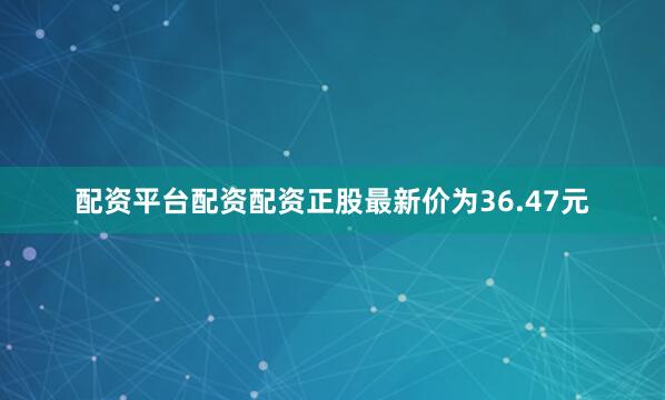 配资平台配资配资正股最新价为36.47元