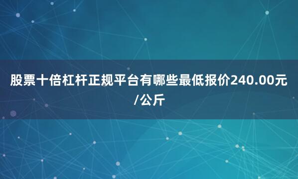 股票十倍杠杆正规平台有哪些最低报价240.00元/公斤