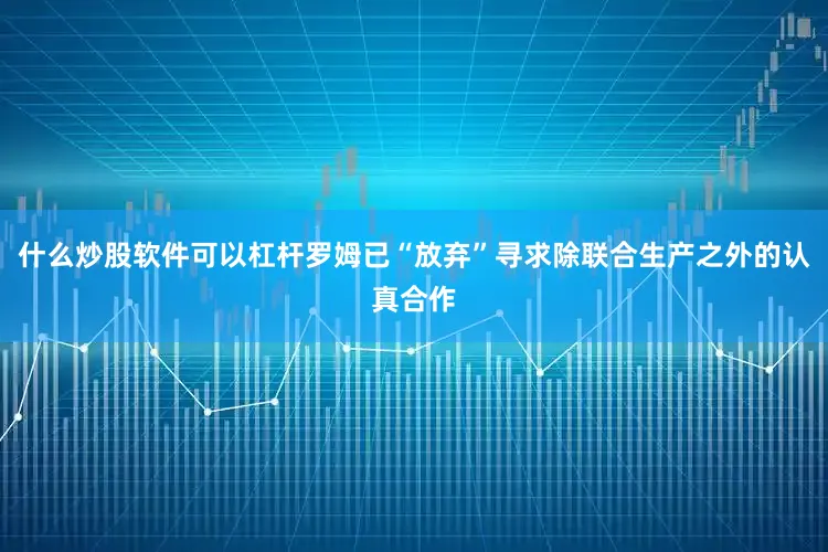 什么炒股软件可以杠杆罗姆已“放弃”寻求除联合生产之外的认真合作