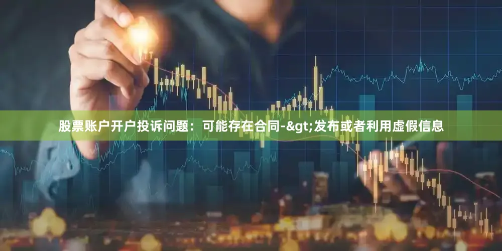 股票账户开户投诉问题：可能存在合同->发布或者利用虚假信息