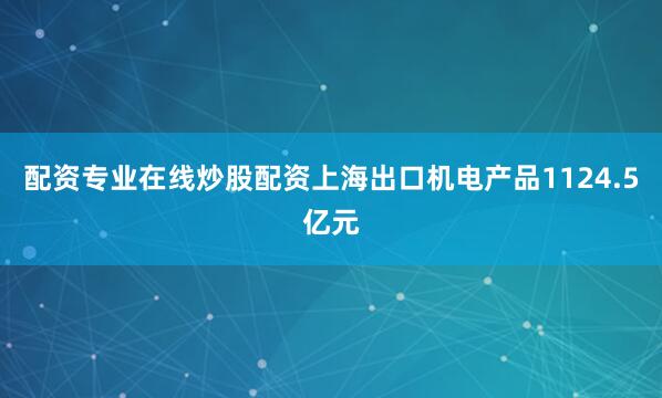 配资专业在线炒股配资上海出口机电产品1124.5亿元