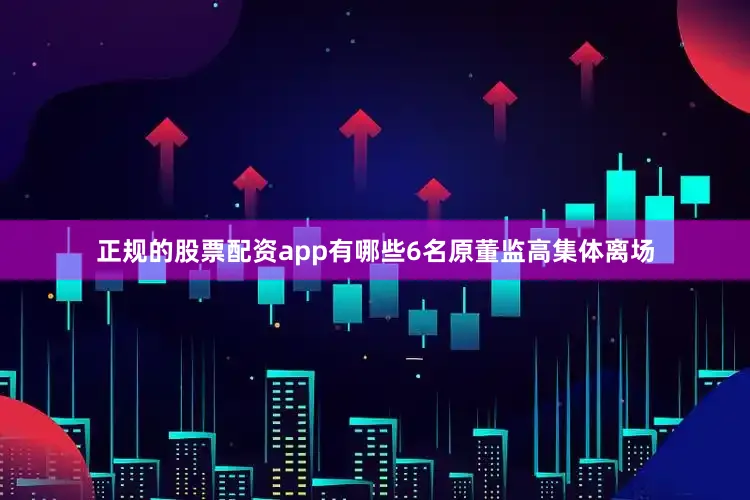正规的股票配资app有哪些6名原董监高集体离场
