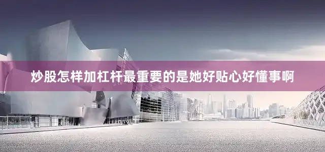 炒股怎样加杠杆最重要的是她好贴心好懂事啊