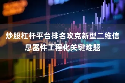炒股杠杆平台排名攻克新型二维信息器件工程化关键难题