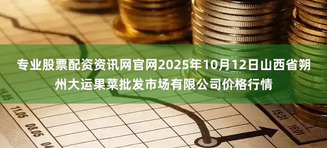 专业股票配资资讯网官网2025年10月12日山西省朔州大运果菜批发市场有限公司价格行情