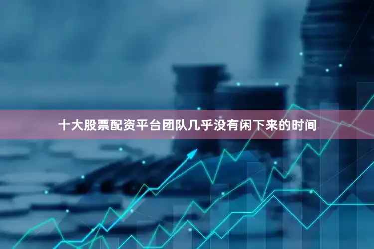 十大股票配资平台团队几乎没有闲下来的时间