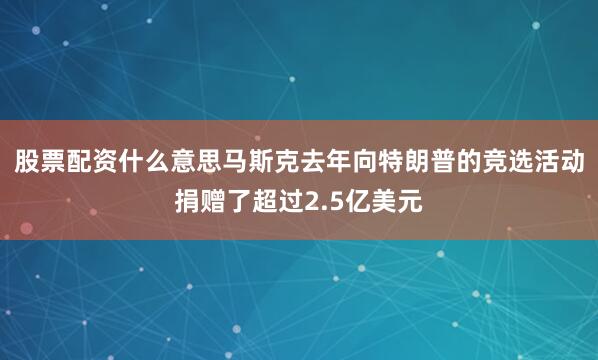股票配资什么意思马斯克去年向特朗普的竞选活动捐赠了超过2.5亿美元