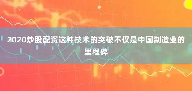 2020炒股配资这种技术的突破不仅是中国制造业的里程碑